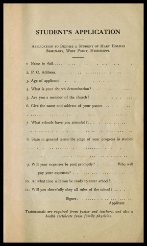 A students application to become a member of Mary Holmes Seminary in West Point, Mississippi. It includes the following fields: Name in full, P.O. Address, Age of applican not, What is your church denomination? Are you a member of the church? Give the name and address of your pastor. What schools have you attended? State in general terms the stage of your progress in studies. Will your expenses be paid promptly? Who will pay your expenses? At what time will you be ready to enter school? Will you cheerfully obey all rules of the school? Testimonials are required from pastor and teachers, and also a health certificate from family physician.  