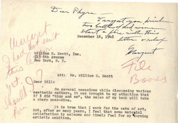 The letter is dated December 16, 1948, and it is addressed to William R. Scott, Inc., 516 6th Avenue, New York, N. Y. The letter begins with: Att:  Mr. William R. Scott The first part of the letter is shown on the image shown, and it states: Dear Bill: On several occasions while discussing various aesthetic matters, it was brought to my attention that if I did thus and so, the sales of my book will take a sharp nosedive.It is true that I work for the sake of art, but, after so many years, I feel that some material satisfaction is welcome and timely fuel for my burning artistic ambition…On the left corner of the letter, written in red pencil, it says, Margaret, I have not sent this letter yet. Should I? Phyra. Written at the very top of the letter in black ink, Margaret Wise Brown writes, Dear Phyra I suggest you drink two bottles of red wine, start a fire with this letter & relax. Margaret Written in red pencil below Browns handwritten response is File Books.The image shows only the first half of the two page letter from Slobodkina to her publisher Scott.
