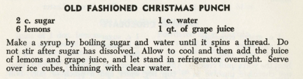 Recipe for Old Fashioned Christmas Punch. The recipe requires 2 cups of sugar, 6 lemons, 1 cup of water and 1 quart of grape juice. Make a syrup by boiling sugar and water until it spins a thread. Do not stir after sugar has dissolved. Allow to cool and then add the juice of lemons and grape juice, and let stand in refrigerator overnight. Serve over ice cubes, thinking with clear water. 