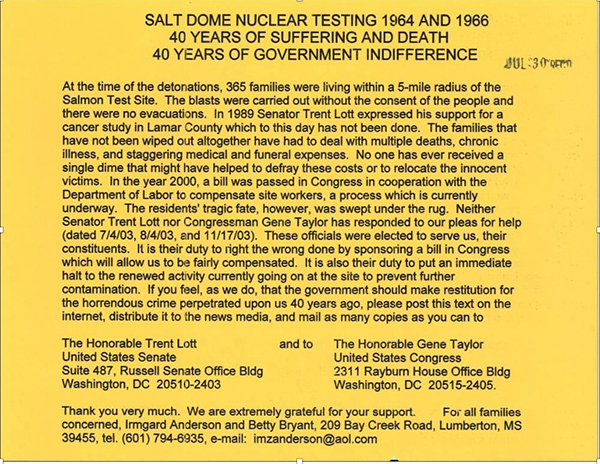 SALT DOME NUCLEAR TESTING 1964 AND 1966 40 YEARS OF SUFFERING AND DEATH 40
YEARS OF GOVERNMENT INDIFFERENCE. At the time of the detonations, 365 families were living
 
within a 5-mile radius of the Salmon Test Site. The blasts were carried out without the consent of the people and there were no evacuations. In 1989 Senator Trent Lott expressed his support for a cancer study in Lamar County, which to this day has not been done. The families that have not been wiped out altogether have had to deal with multiple deaths, chronic illness, and staggering medical and future expenses. No one has ever received a single dime that might have helped to defray these costs or to relocate the innocent victims. In the year 2000, a bill was passed in Congress in cooperation with the Department of Labor to compensate site workers, a process which is currently underway. The resident's tragic fate, however, was swept under the rug. Neither Senator Trent Lott nor Congressman Gene Taylor has responded to our pleas for help (dated 7/4/03, 8/4/03, and 11/17/03). These officials were elected to serve us, their constituents. It is their duty to right the wrong done by sponsoring a bill in Congress which will allow us to be fairly compensated. It is also their duty to put an immediate halt to the renewed activity currently going on at the site to prevent further contamination. If you feel, as we do, that the government should make restitution for the horrendous crime perpetrated upon us 40 years ago, Please post this text on the Internet, distribute it to the news media, and mail as many copies as you can to the Honorable Trent Lott, United States Senate, Suite 487, Russell Senate Office Bldg, Washington, DC 20510-2403. and to The Honorable Gene Taylor, United States Congress, 2311 Rayburn House Office Bldg, Washington, DC 20515-2405. Thank you very much. We are extremely grateful for your support for all families concerned, Irmgard Anderson and Betty Bryant, 209 Bay Creek Road, Lumberton, MS.
39455, Tel. (601) 794-6935, e-mail: imzanderson@aol.com.
