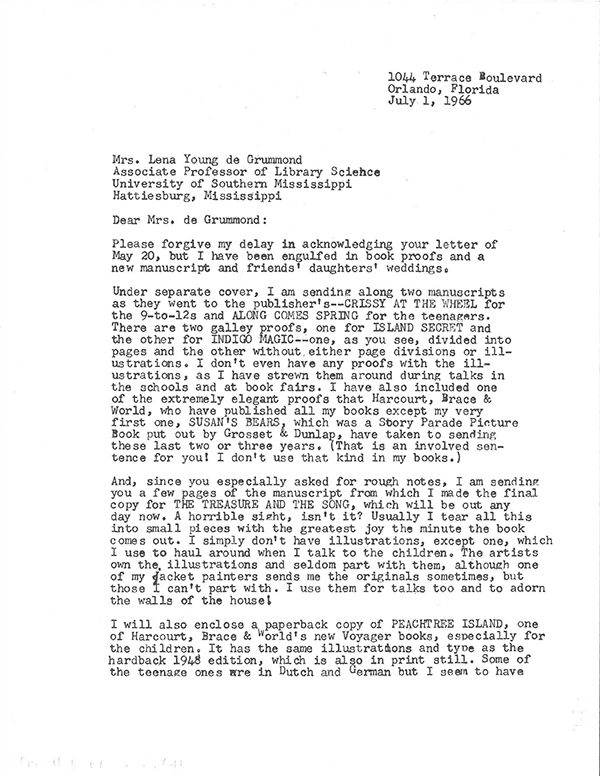  Letter from Mildred Lawrence, Orland, Florida, to Professor Lena Young de Grummond, Hattiesburg, Mississippi sent on July 1st, 1966. (Typewriter)
Dear Mrs. de Grummond: 
Please forgive my delay in acknowledging your letter of May 20, but I have been engulfed in book proofs and a new manuscript and friends daughters weddings.
Under separate cover, I am sending along two manuscripts as they went to the publisher’s– CRISSY AT THE WHEEL for the 9–to12s and ALONG COMES SPRING for the teenagers. There are two galley proofs, one for ISLAND SECRET and the other for INDIGO MAGIC–one, as you see, divided into pages and the other without either page divisions or illustrations. I don’t even have any proofs with the illustrations, as I have strewn them around during talks in the schools and at book fairs. I have also included one of the extremely elegant proofs that HArcourt, Brace & World, who have published all my books except my very first one, SUSAN’S BEARS, which was a Story Parade PictureBook put out by Grosset & Dunlap, have taken to sending these last two or three years. (That is an involved sentence for you! I don’t use that kind in my books.) 
And, since you especially asked for rough notes, I am sending you a few pages of the manuscript from which I made the final copy THE TREASURE AND THE SONG, which will be out any day now. A horrible sight, isn’t it? Usually I tear all this into small pieces with the greatest joy the minute the book comes out. I simply don’t have illustrations and seldom part with them, although one of my jacket painters sends me the originals sometimes, but those I can’t part with. I use them for talks too and to adorn the walls of my house!
I will also enclose a paperback copy of PEACHTREE ISLAND, one of Harcourt, Brace & World’s new Voyager books, especially for the children. It has the same illustrations and type as the hardback 948 edition, which is also in print still. Some of the teenage ones are in Dutch and German but I seem to have no copies of those. I hope that these items will be of use to you. 
Sincerely, (signed with pen) Mildred Lawrence
