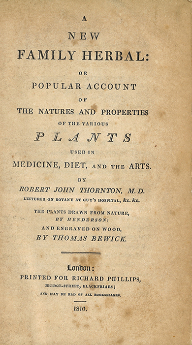 An old slightly worn title page that reads: A NEW FAMILY HERBAL: Or POPULAR ACCOUNT OF THE NATURES AND PROPERTIES OF THE VARIOUS PLANTS USED IN MEDICINE, DIET, AND THE ARTS BY ROBERT JOHN THORNTON, M.D.  Below this reads: LECTURES ON BOTANY AT GUY’S HOSPITAL, &e, &e. Below this reads: THE PLANTS DRAWN FROM NATURE BY HENDERSON AND ENGRAVED ON WOOD BY THOMAS BEWICK. There are two lines below this, and at the bottom of the page reads: LONDON: PRINTED FOR RICHARD PHILLIPS, BRIDGESTREET, BLACKFRIARS; AND MAY BE HAD OF ALL BOOKSELLERS. Below is a single horizontal line and the year: 1810