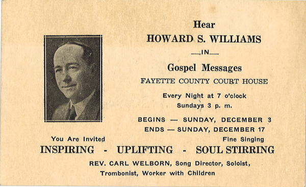 Hear Howard S. Williams in Gospel Messages Fayette County Court House. Every Night at 7 ocolock. Sundays 3 p. m.  Begins – Sunday, December 3. Ends – Sunday, December 17. You are Invited. Fine Singing. Inspiring. Uplifting. Soul Stirring. Rev. Carl Welborn, Song Director, Soloist, Trombonist, Worker with Children. 
