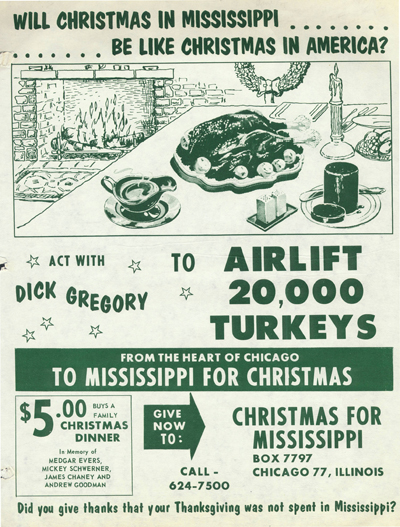 Flyer with green ink that pictures a table with a turkey on a platter with a gravy boat and canned cranberry sauce on a plate. In the background is a cozy fire burning in the fireplace. The flyer reads: Will Christmas in Mississippi be like Christmas in America? Act with Dick Gregory to airlift 20,000 turkeys from the heart of Chicago to Mississippi for Christmas. $5,00 buys a family Christmas dinner in memory of Medgar Evers, Mickey Schwerner, James Chaney, and Andrew Goodman. Give now to: Christmas for Mississippi Box 7797, Chicago 77, Illinois. Call 624-7500. Did you give thanks that your Thanksgiving was not spent in Mississippi? 