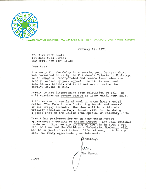 Typed letter with blue and green circular letterhead on white paper.  Henson Associates, Inc. 227 East 67 St. New York, N. Y., 10021 Phone: 628-3804 January 27, 1971 Mr. Ezra Jack Keats 444 East 82nd Street New York, New York 10028 Dear Ezra:  I’m sorry for the delay in answering your letter, which was forwarded to us by the Children’s Television Workshop. We at Muppets, Incorporated and Henson Associates are deeply touched by your appeal. Kermit is near and dear to our hearts, and it is not our intention to deprive anyone of him. Kermit is not disappearing from television at all. He will continue on Sesame Street at least until next fall. Also, we are currently at work on a one hour special called “The Frog Prince,” starring Kermit and several of his froggy friends. The show will be on the air probably sometime in May. Kermit will also be doing a guest shot on the Goldie Hawn special on February 15th.  Kermit has performed for us on many other Muppet appearances – outside of Sesame Street – and will continue to do so. Thus, we are trying to use him in such a way that both we and the Children’s Television Workshop will not be subject to criticism. It’s not easy, but in any case, we truly appreciate your interest. Sincerely, [signature] Jim Jim Henson