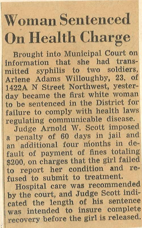 Woman Sentenced On Health Charge – Brought into Municipal Court on information that she had transmitted syphilis to two soldiers, Arlene Adams Willoughby, 23, of 1422A N Street Northwest, yesterday became the first white woman to be sentenced in the District for failure to comply with health laws regulating communicable disease. Judge Arnold W. Scott imposed a penalty of 60 days in jail and an additional four months in default of payment of fines totaling $200, on charges that the girl failed to report her condition and refused to submit to treatment. Hospital care was recommended by the court, and Judge Scott indicated the length of his sentence was intended to ensure complete recovery before the girl is released. 